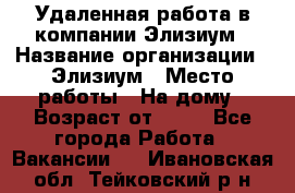 Удаленная работа в компании Элизиум › Название организации ­ Элизиум › Место работы ­ На дому › Возраст от ­ 16 - Все города Работа » Вакансии   . Ивановская обл.,Тейковский р-н